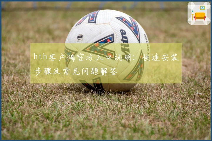 hth客户端官方入口说明：快速安装步骤及常见问题解答