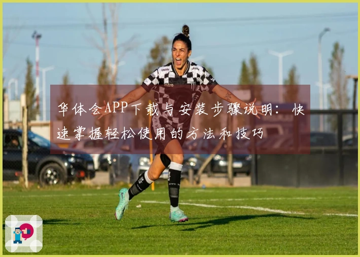 华体会APP下载与安装步骤说明：快速掌握轻松使用的方法和技巧